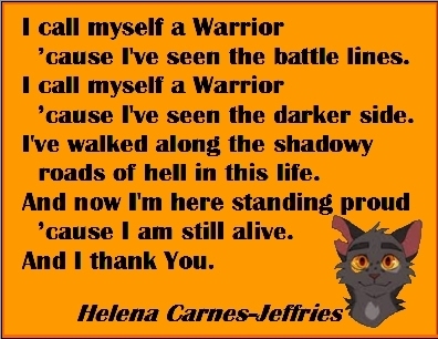 I call myself a Warrier 'cause I've seen the battle lines. I call myself a Warrior 'cause I've seen the darker side. I've walked along the shadowy roads of hell in this life. And now I'm here standing proud 'cause I am still alive. And I thank You. #Warrior #Survivor #HelenaCarnesJeffries